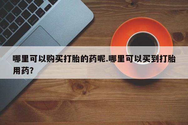 私人小药店有打胎药吗哪里可以购买打胎的药呢.哪里可以买到打胎用药？