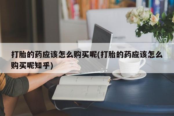私人小药店有打胎药吗打胎的药应该怎么购买呢(打胎的药应该怎么购买呢知乎)